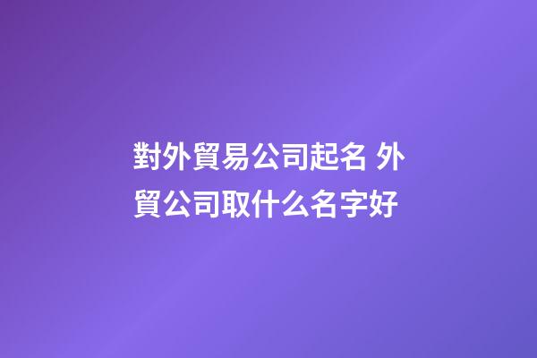 對外貿易公司起名 外貿公司取什么名字好-第1張-公司起名-玄機派